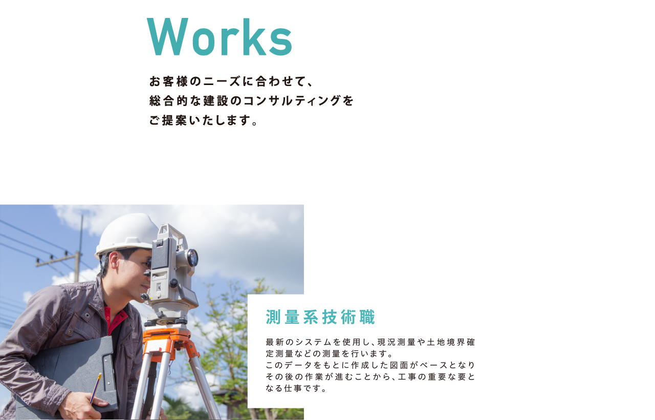 Works お客様のニーズに合わせて、総合的な建設のコンサルティングをご提案いたします。「測量系技術職」最新のシステムを使用し、現況測量や土地境界確定測量などの測量を行います。このデータをもとに作成した図面がベースとなりその後の作業が進むことから、工事の重要な要となる仕事です。