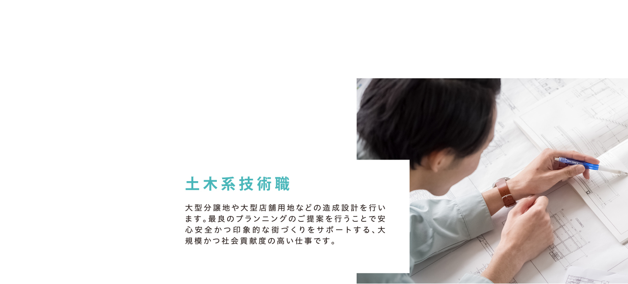 「土木系技術職」大型分譲地や大型店舗用地などの造成設計を行います。最良のプランニングのご提案を行うことで安心安全かつ印象的な街づくりをサポートする、大規模かつ社会貢献度の高い仕事です。