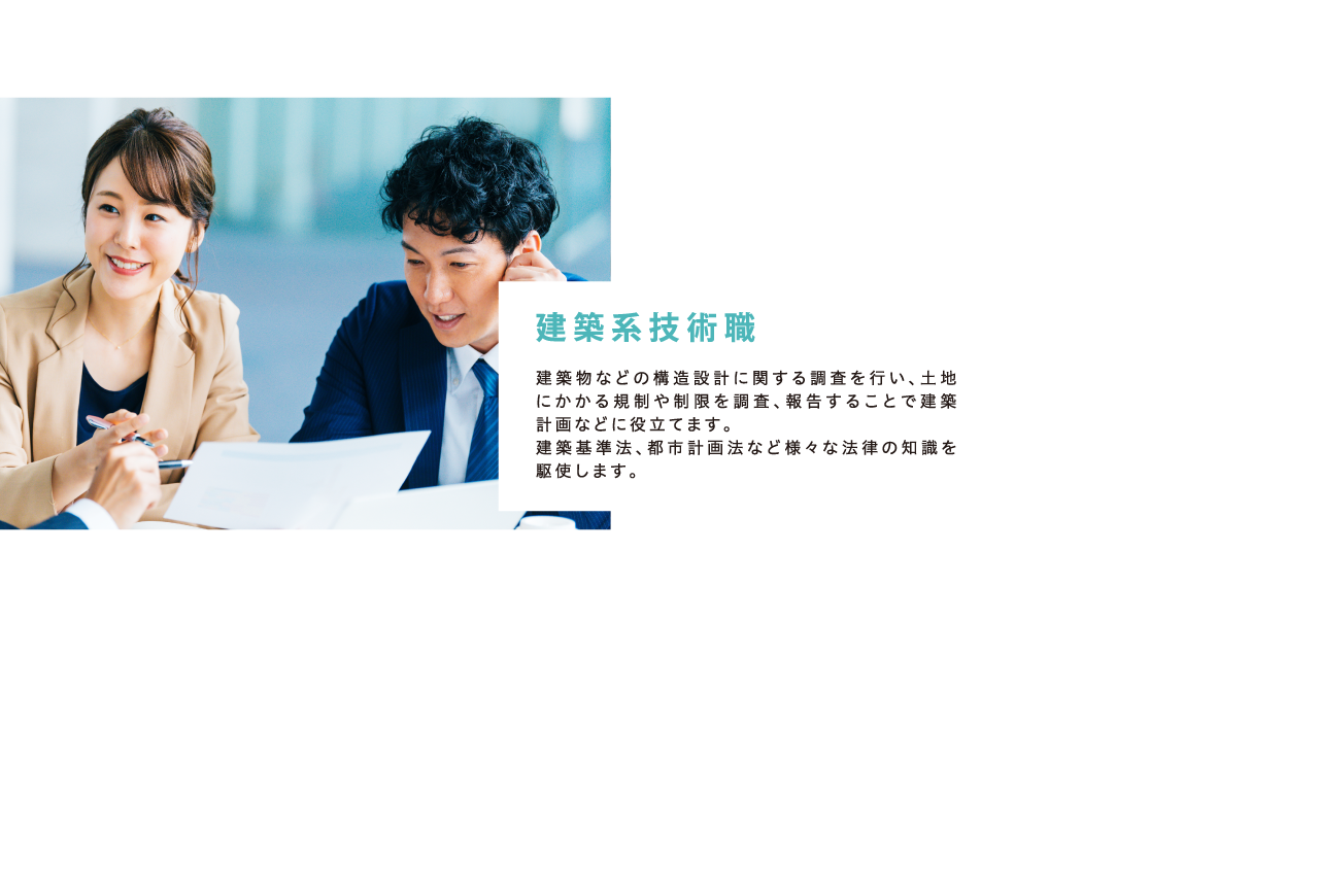 「建築系技術職」建築物などの構造設計に関する調査を行い、土地にかかる規制や制限を調査、報告することで建築計画などに役立てます。
建築基準法、都市計画法など様々な法律の知識を駆使します。